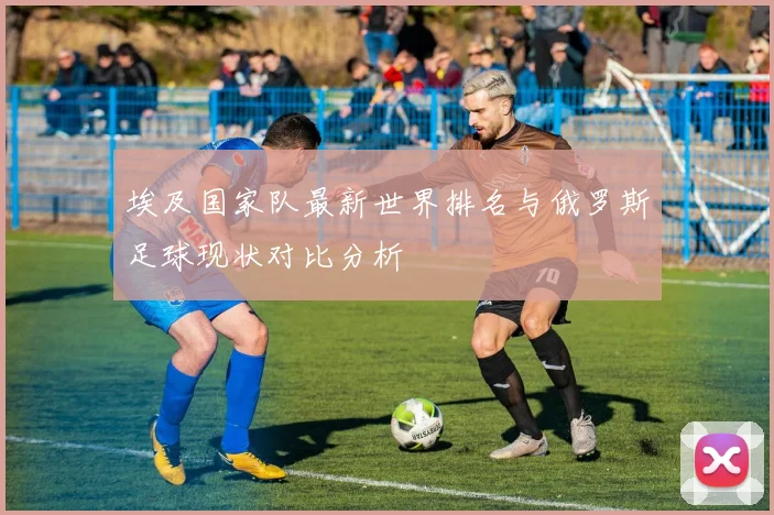 埃及国家队最新世界排名与俄罗斯足球现状对比分析
