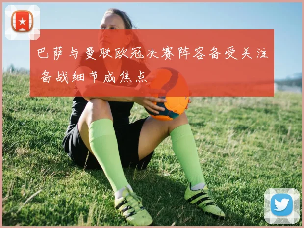 巴萨与曼联欧冠决赛阵容备受关注 备战细节成焦点